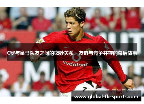 C罗与皇马队友之间的微妙关系:友谊与竞争并存的幕后故事 C罗与皇马队友之间的微妙关系:友谊与竞争并存的幕后故事