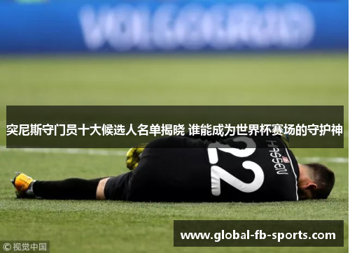 突尼斯守门员十大候选人名单揭晓 谁能成为世界杯赛场的守护神 突尼斯守门员十大候选人名单揭晓 谁能成为世界杯赛场的守护神